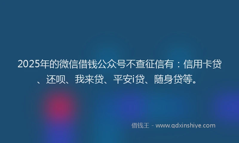 2025年的微信借钱公众号不查征信有：信用卡贷、还呗、我来贷、平安i贷、随身贷等。