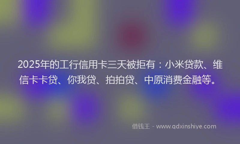 2025年的工行信用卡三天被拒有：小米贷款、维信卡卡贷、你我贷、拍拍贷、中原消费金融等。