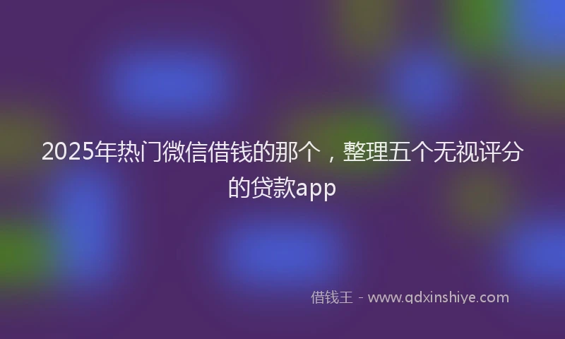 2025年热门微信借钱的那个，整理五个无视评分的贷款app