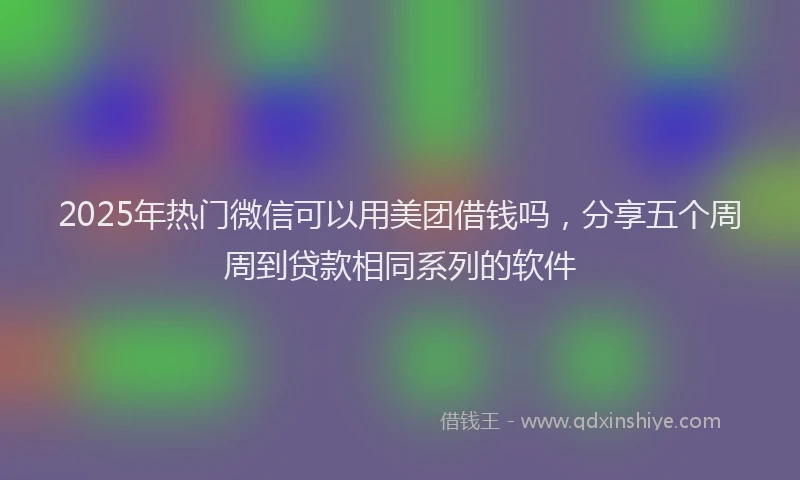 2025年热门微信可以用美团借钱吗，分享五个周周到贷款相同系列的软件
