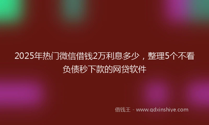 2025年热门微信借钱2万利息多少，整理5个不看负债秒下款的网贷软件
