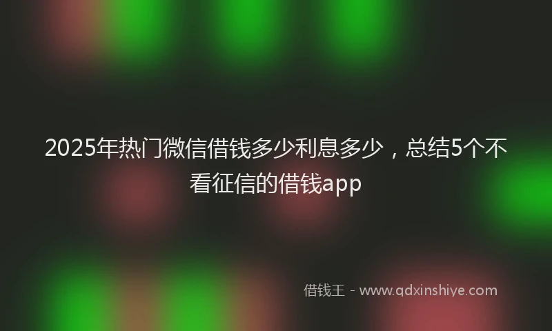 2025年热门微信借钱多少利息多少，总结5个不看征信的借钱app