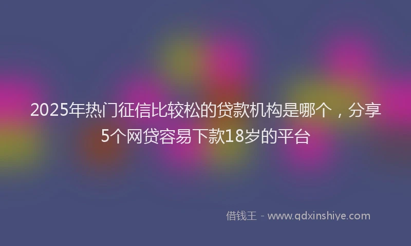 2025年热门征信比较松的贷款机构是哪个，分享5个网贷容易下款18岁的平台