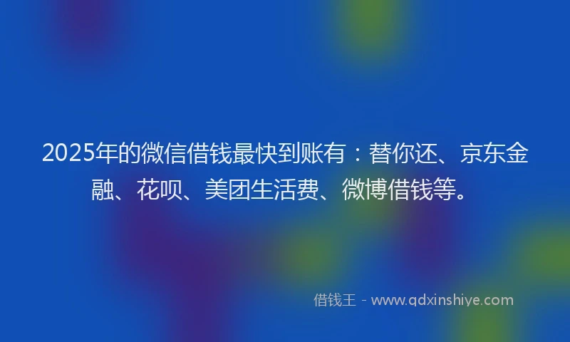 2025年的微信借钱最快到账有：替你还、京东金融、花呗、美团生活费、微博借钱等。
