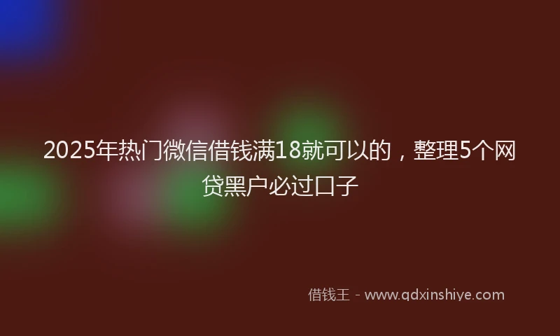 2025年热门微信借钱满18就可以的，整理5个网贷黑户必过口子
