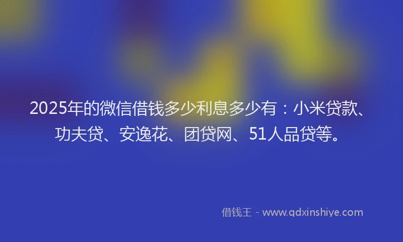 2025年的微信借钱多少利息多少有：小米贷款、功夫贷、安逸花、团贷网、51人品贷等。