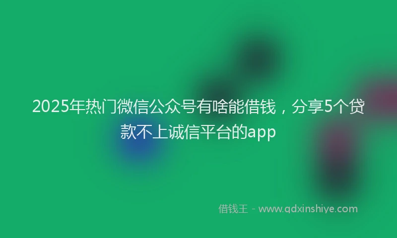 2025年热门微信公众号有啥能借钱，分享5个贷款不上诚信平台的app