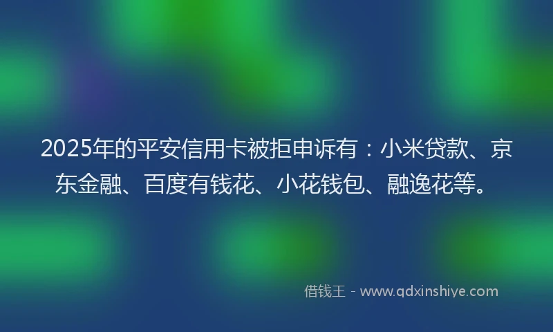 2025年的平安信用卡被拒申诉有：小米贷款、京东金融、百度有钱花、小花钱包、融逸花等。