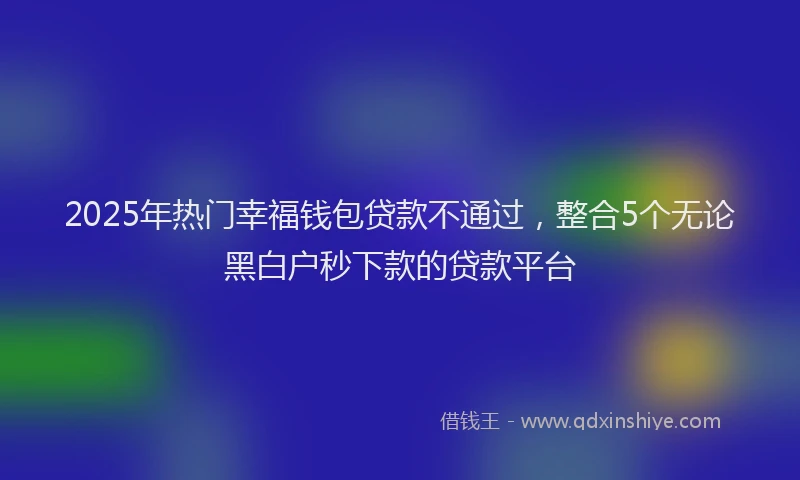 2025年热门幸福钱包贷款不通过，整合5个无论黑白户秒下款的贷款平台