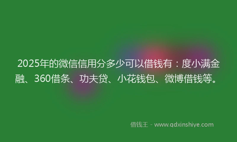 2025年的微信信用分多少可以借钱有：度小满金融、360借条、功夫贷、小花钱包、微博借钱等。