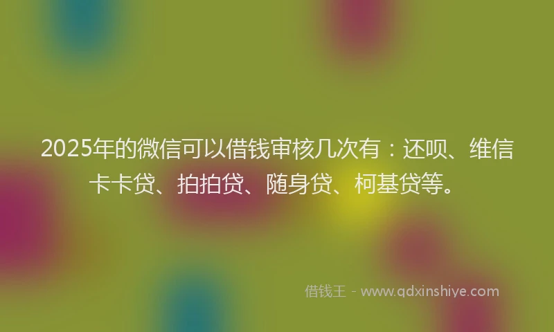 2025年的微信可以借钱审核几次有：还呗、维信卡卡贷、拍拍贷、随身贷、柯基贷等。