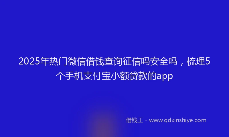 2025年热门微信借钱查询征信吗安全吗，梳理5个手机支付宝小额贷款的app