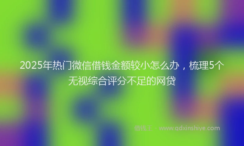 2025年热门微信借钱金额较小怎么办，梳理5个无视综合评分不足的网贷