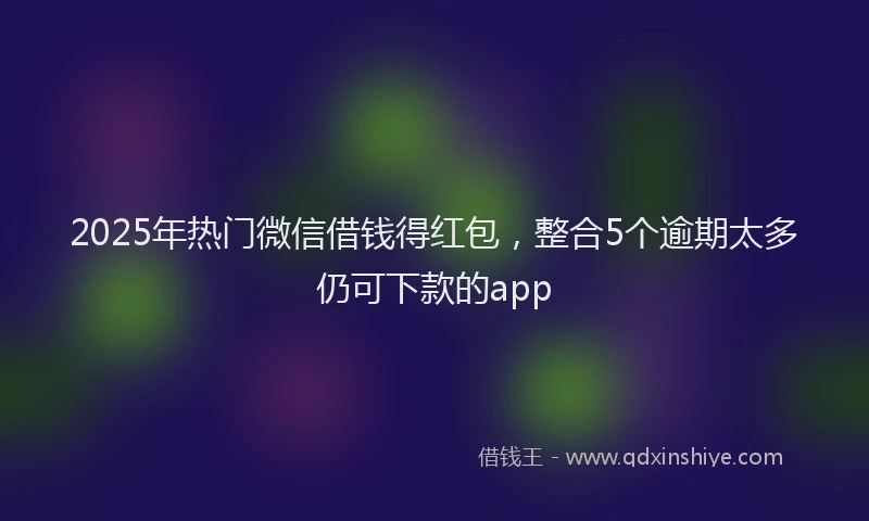 2025年热门微信借钱得红包，整合5个逾期太多仍可下款的app