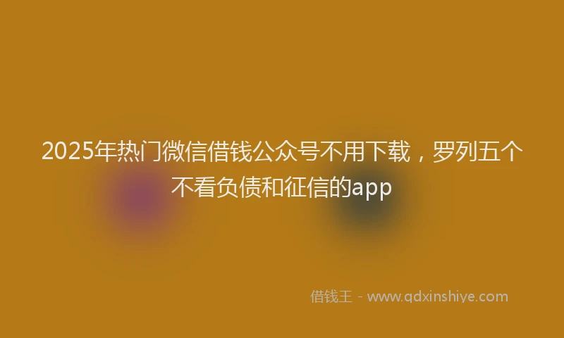 2025年热门微信借钱公众号不用下载，罗列五个不看负债和征信的app