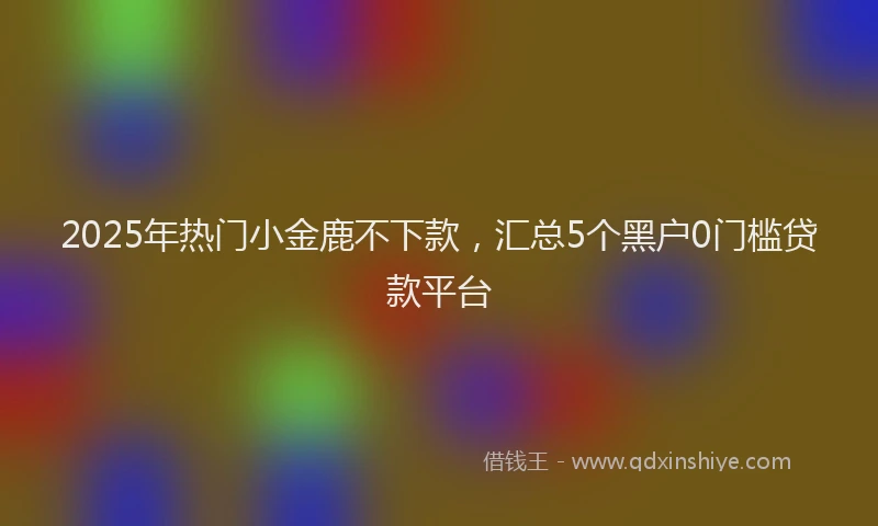 2025年热门小金鹿不下款，汇总5个黑户0门槛贷款平台