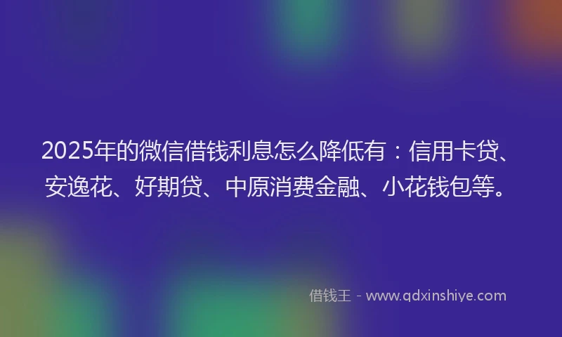 2025年的微信借钱利息怎么降低有：信用卡贷、安逸花、好期贷、中原消费金融、小花钱包等。