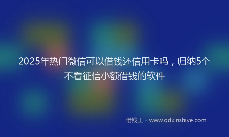 2025年热门微信可以借钱还信用卡吗，归纳5个不看征信小额借钱的软件