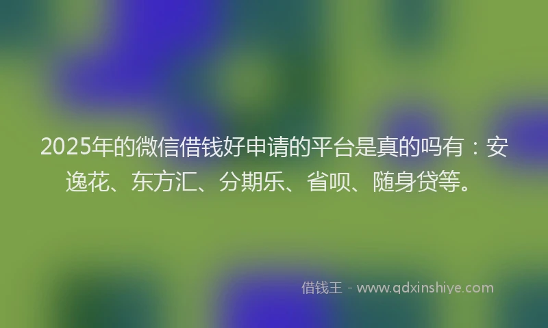 2025年的微信借钱好申请的平台是真的吗有：安逸花、东方汇、分期乐、省呗、随身贷等。