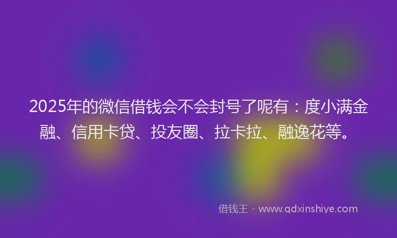2025年的微信借钱会不会封号了呢有：度小满金融、信用卡贷、投友圈、拉卡拉、融逸花等。
