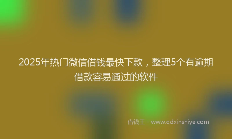 2025年热门微信借钱最快下款，整理5个有逾期借款容易通过的软件