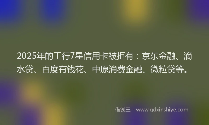 2025年的工行7星信用卡被拒有：京东金融、滴水贷、百度有钱花、中原消费金融、微粒贷等。