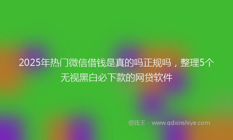 2025年热门微信借钱是真的吗正规吗，整理5个无视黑白必下款的网贷软件