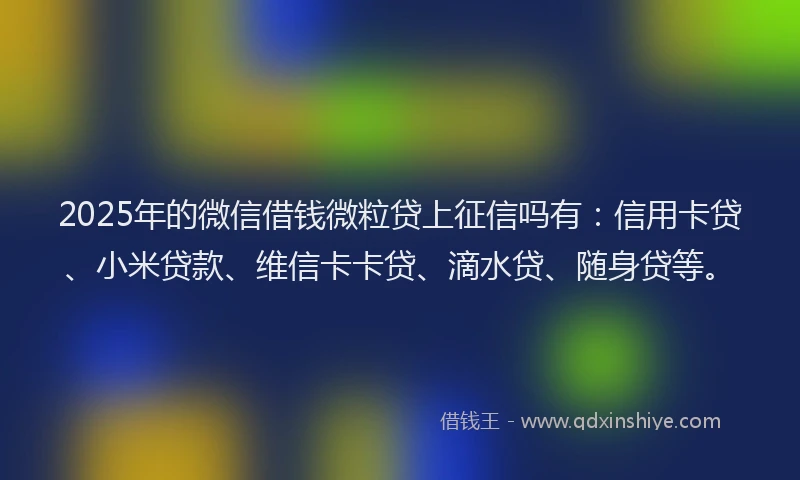 2025年的微信借钱微粒贷上征信吗有：信用卡贷、小米贷款、维信卡卡贷、滴水贷、随身贷等。