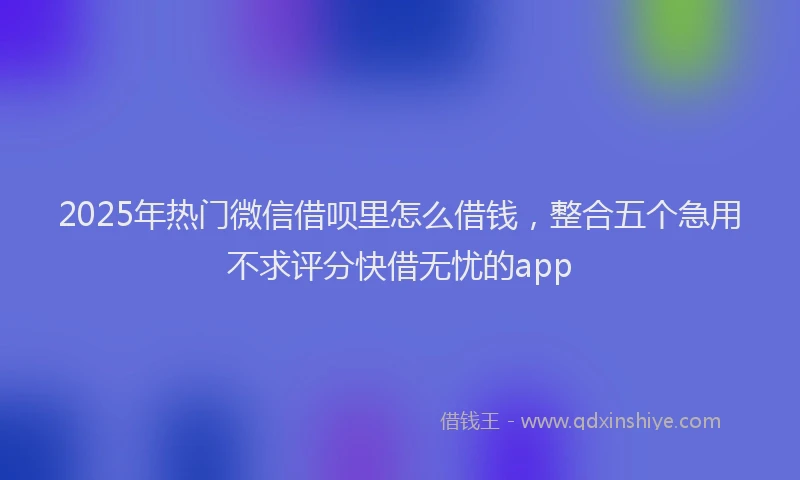 2025年热门微信借呗里怎么借钱，整合五个急用不求评分快借无忧的app