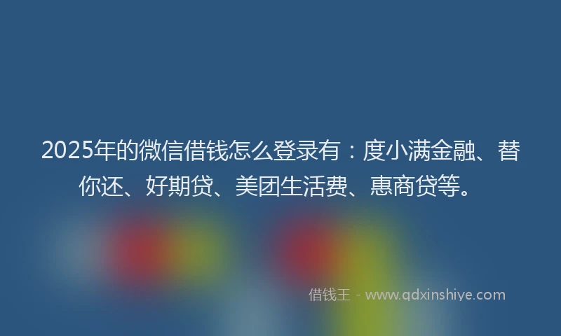 2025年的微信借钱怎么登录有：度小满金融、替你还、好期贷、美团生活费、惠商贷等。