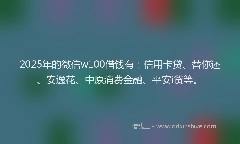 2025年的微信w100借钱有：信用卡贷、替你还、安逸花、中原消费金融、平安i贷等。