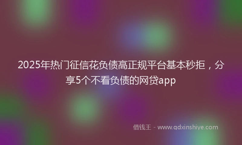 2025年热门征信花负债高正规平台基本秒拒，分享5个不看负债的网贷app