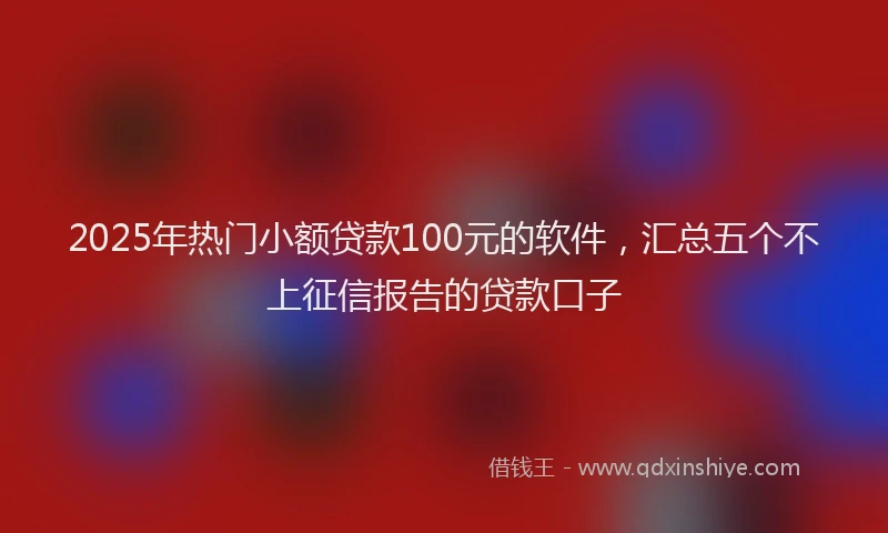 2025年热门小额贷款100元的软件，汇总五个不上征信报告的贷款口子