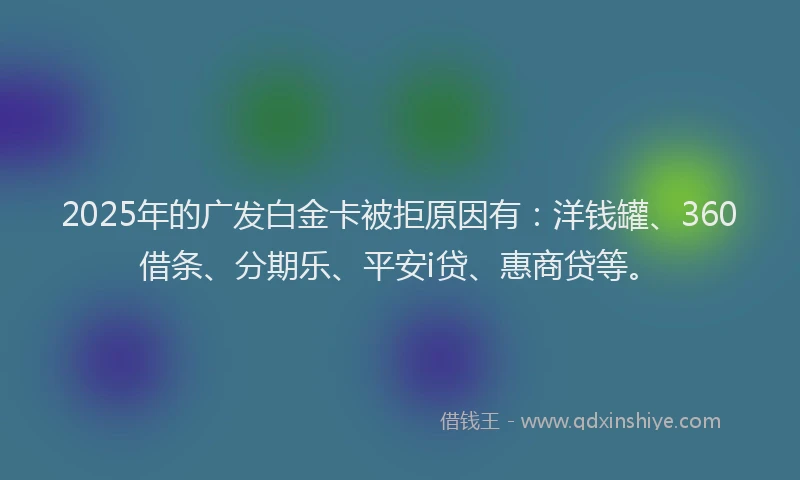 2025年的广发白金卡被拒原因有：洋钱罐、360借条、分期乐、平安i贷、惠商贷等。