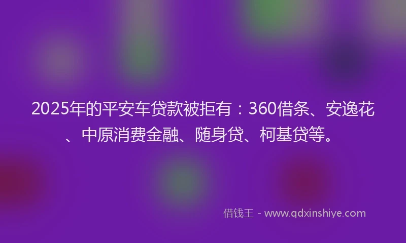 2025年的平安车贷款被拒有：360借条、安逸花、中原消费金融、随身贷、柯基贷等。