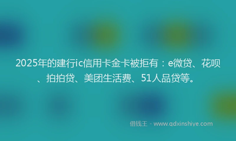 2025年的建行ic信用卡金卡被拒有：e微贷、花呗、拍拍贷、美团生活费、51人品贷等。