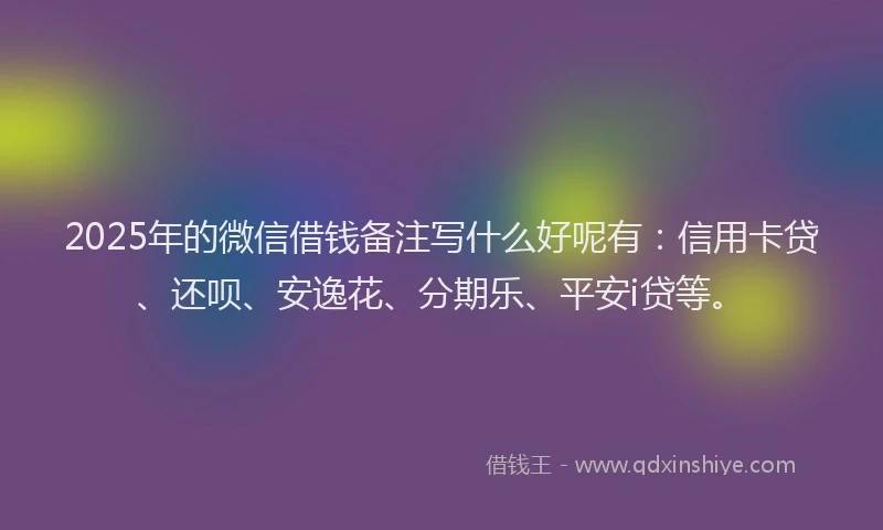 2025年的微信借钱备注写什么好呢有：信用卡贷、还呗、安逸花、分期乐、平安i贷等。