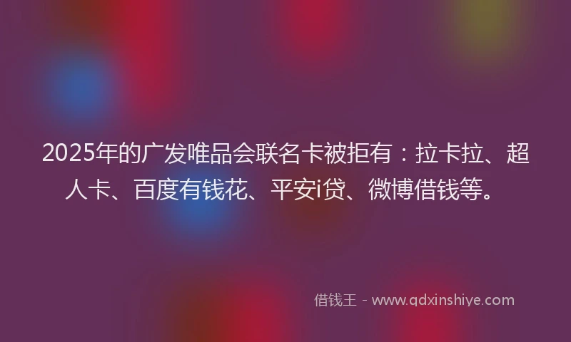2025年的广发唯品会联名卡被拒有：拉卡拉、超人卡、百度有钱花、平安i贷、微博借钱等。