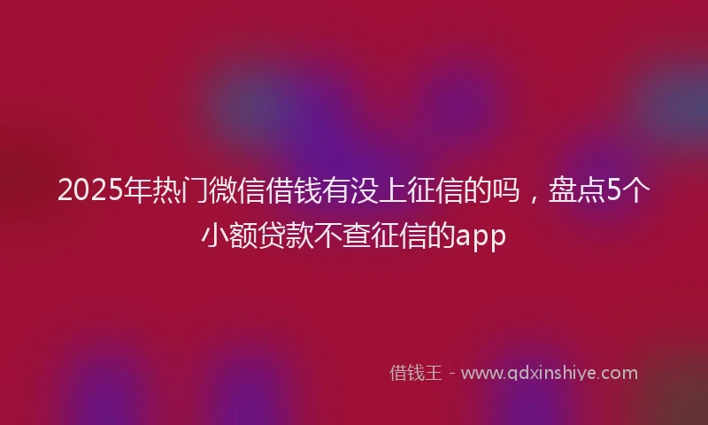 2025年热门微信借钱有没上征信的吗，盘点5个小额贷款不查征信的app