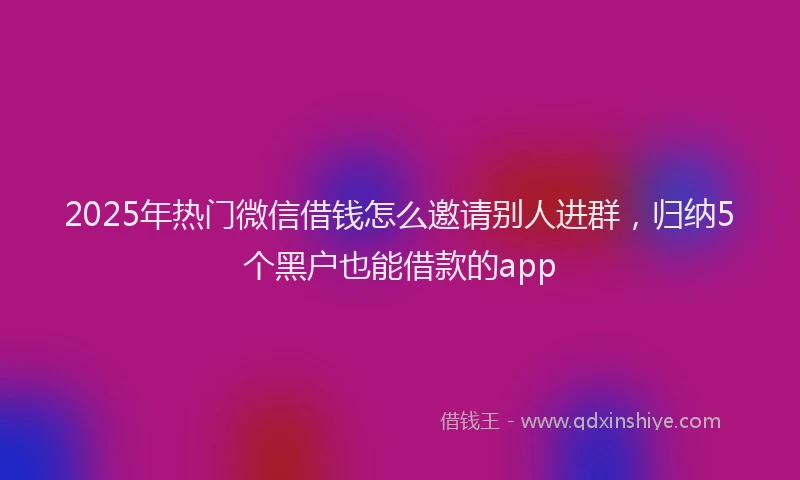 2025年热门微信借钱怎么邀请别人进群，归纳5个黑户也能借款的app