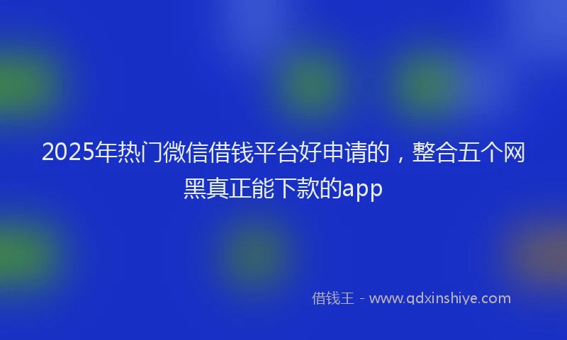 2025年热门微信借钱平台好申请的，整合五个网黑真正能下款的app