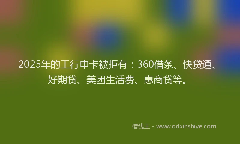 2025年的工行申卡被拒有：360借条、快贷通、好期贷、美团生活费、惠商贷等。