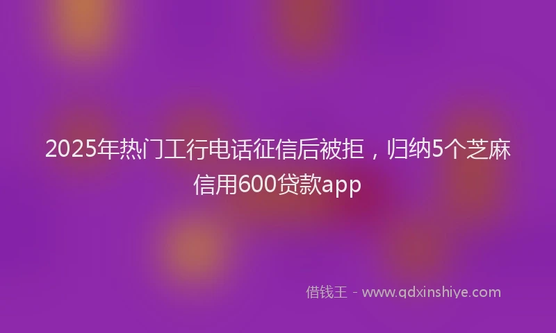 2025年热门工行电话征信后被拒，归纳5个芝麻信用600贷款app