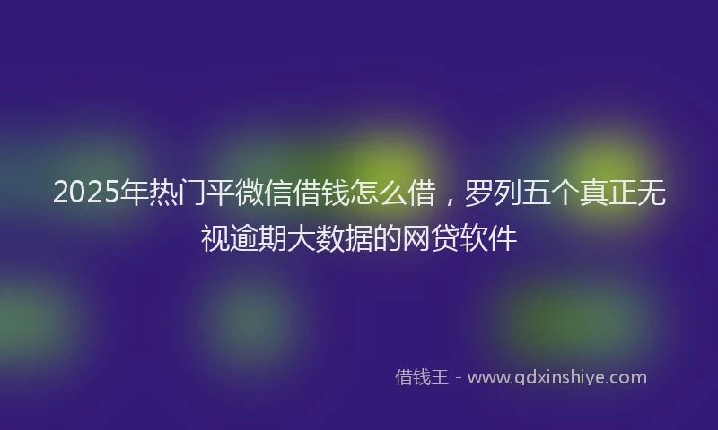 2025年热门平微信借钱怎么借，罗列五个真正无视逾期大数据的网贷软件
