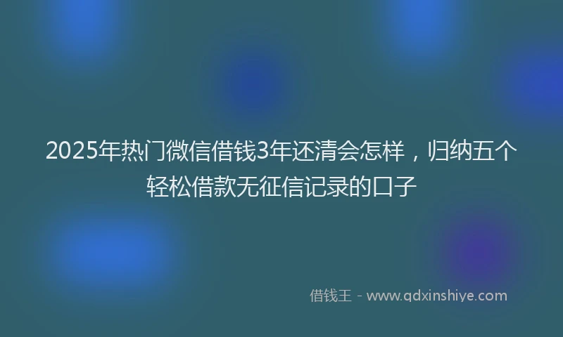 2025年热门微信借钱3年还清会怎样，归纳五个轻松借款无征信记录的口子