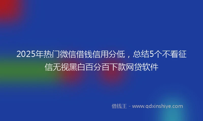 2025年热门微信借钱信用分低，总结5个不看征信无视黑白百分百下款网贷软件