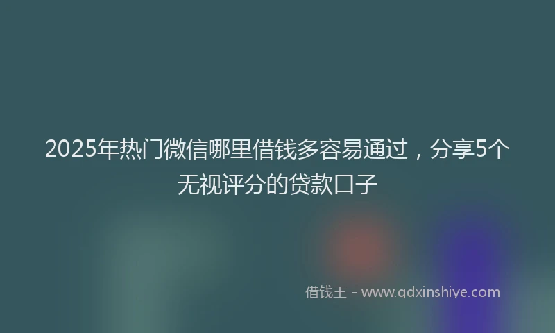 2025年热门微信哪里借钱多容易通过，分享5个无视评分的贷款口子