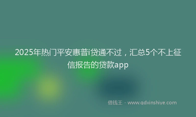 2025年热门平安惠普i贷通不过，汇总5个不上征信报告的贷款app