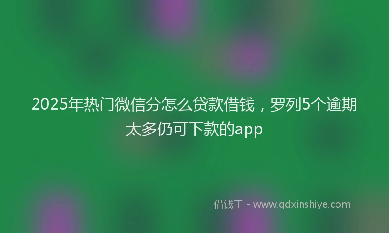 2025年热门微信分怎么贷款借钱，罗列5个逾期太多仍可下款的app