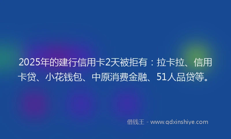 2025年的建行信用卡2天被拒有：拉卡拉、信用卡贷、小花钱包、中原消费金融、51人品贷等。